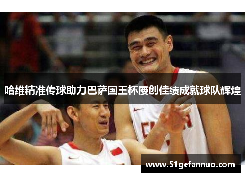 哈维精准传球助力巴萨国王杯屡创佳绩成就球队辉煌