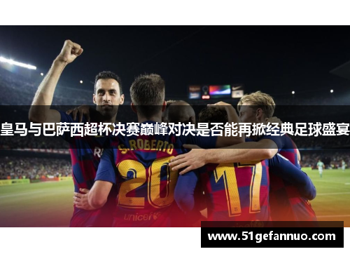 皇马与巴萨西超杯决赛巅峰对决是否能再掀经典足球盛宴