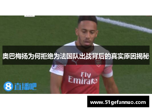 奥巴梅扬为何拒绝为法国队出战背后的真实原因揭秘