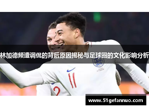 林加德频遭调侃的背后原因揭秘与足球圈的文化影响分析