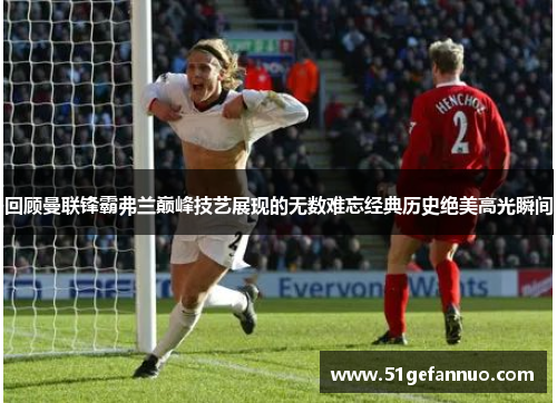 回顾曼联锋霸弗兰巅峰技艺展现的无数难忘经典历史绝美高光瞬间